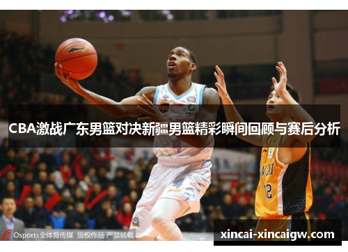 CBA激战广东男篮对决新疆男篮精彩瞬间回顾与赛后分析